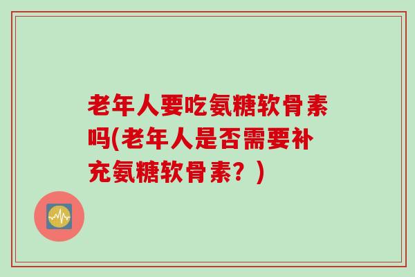 老年人要吃氨糖软骨素吗(老年人是否需要补充氨糖软骨素？)