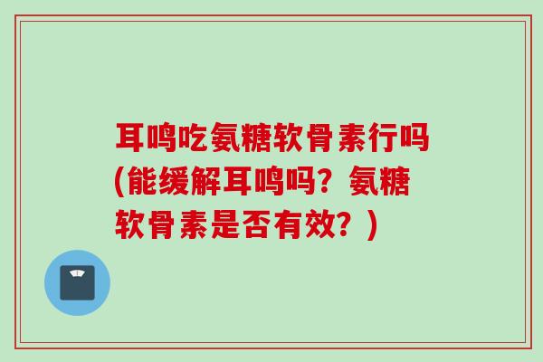 耳鸣吃氨糖软骨素行吗(能缓解耳鸣吗？氨糖软骨素是否有效？)