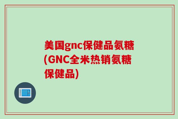 美国gnc保健品氨糖(GNC全米热销氨糖保健品)