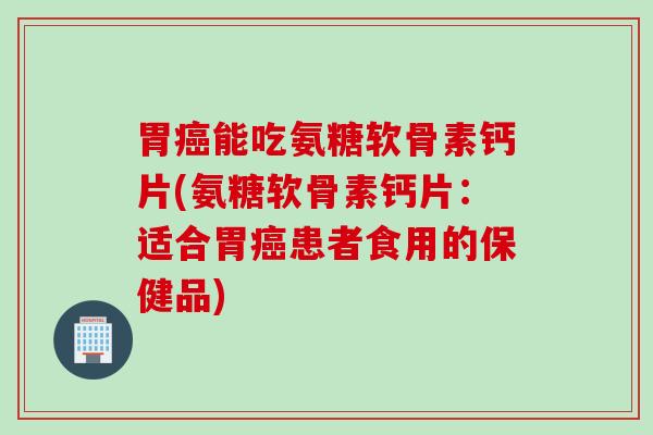 胃癌能吃氨糖软骨素钙片(氨糖软骨素钙片：适合胃癌患者食用的保健品)