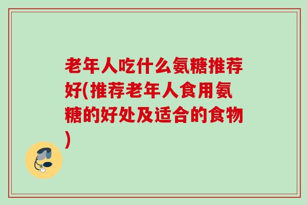 老年人吃什么氨糖推荐好(推荐老年人食用氨糖的好处及适合的食物)