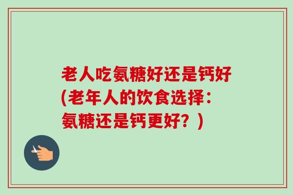 老人吃氨糖好还是钙好(老年人的饮食选择：氨糖还是钙更好？)