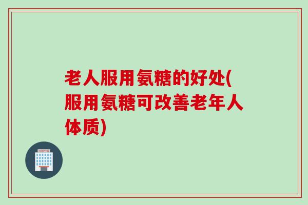 老人服用氨糖的好处(服用氨糖可改善老年人体质)