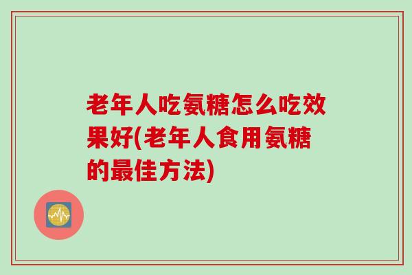 老年人吃氨糖怎么吃效果好(老年人食用氨糖的最佳方法)