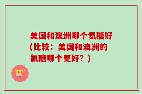 美国和澳洲哪个氨糖好(比较：美国和澳洲的氨糖哪个更好？)