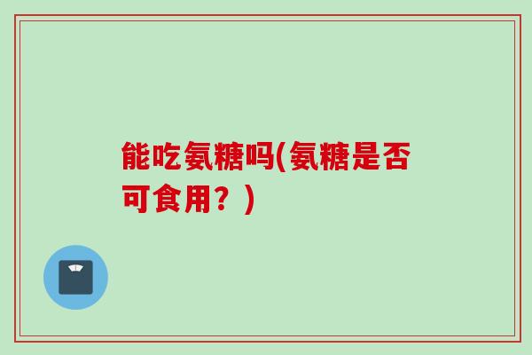 能吃氨糖吗(氨糖是否可食用？)
