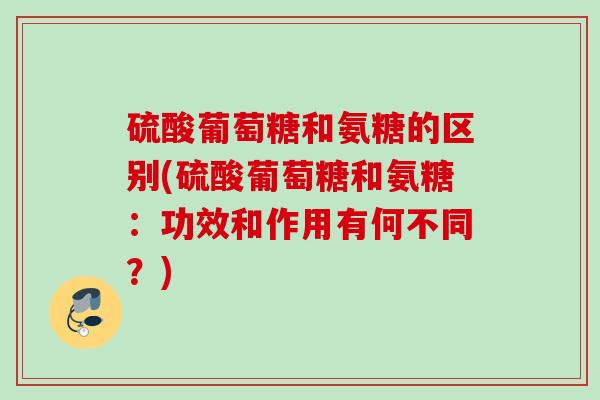 硫酸葡萄糖和氨糖的区别(硫酸葡萄糖和氨糖：功效和作用有何不同？)