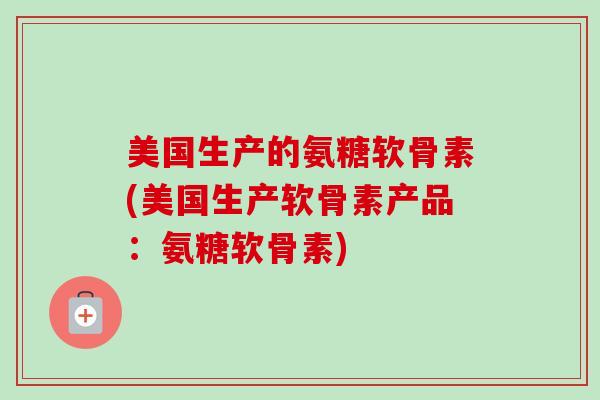 美国生产的氨糖软骨素(美国生产软骨素产品：氨糖软骨素)