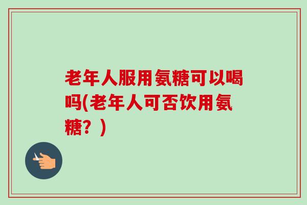 老年人服用氨糖可以喝吗(老年人可否饮用氨糖?) 老年人服用氨糖可以喝吗(老年人可否饮用氨糖?)