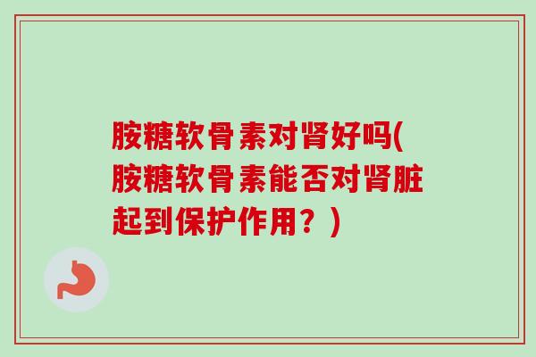 胺糖软骨素对好吗(胺糖软骨素能否对脏起到保护作用?) 胺糖软骨素对好吗(胺糖软骨素能否对脏起到保护作用?)
