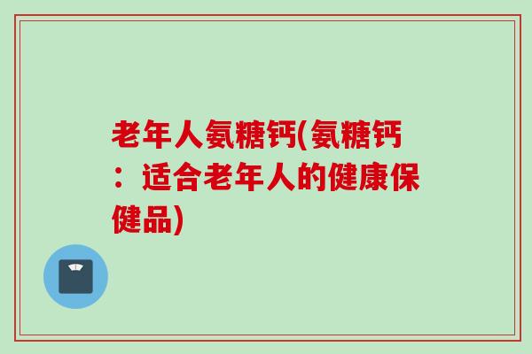老年人氨糖钙(氨糖钙:适合老年人的健康保健品) 老年人氨糖钙(氨糖钙:适合老年人的健康保健品)