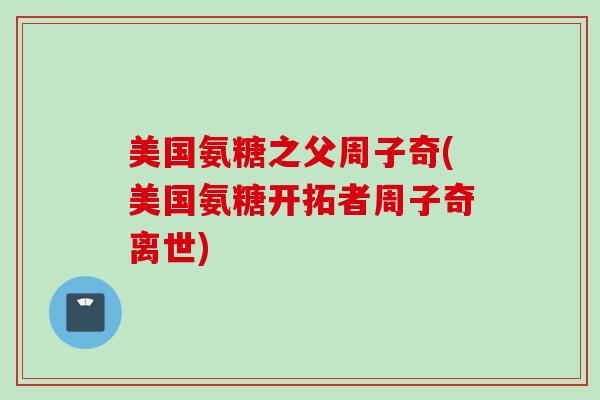 美国氨糖之父周子奇(美国氨糖开拓者周子奇离世)