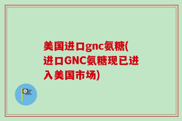 美国进口gnc氨糖(进口GNC氨糖现已进入美国市场)