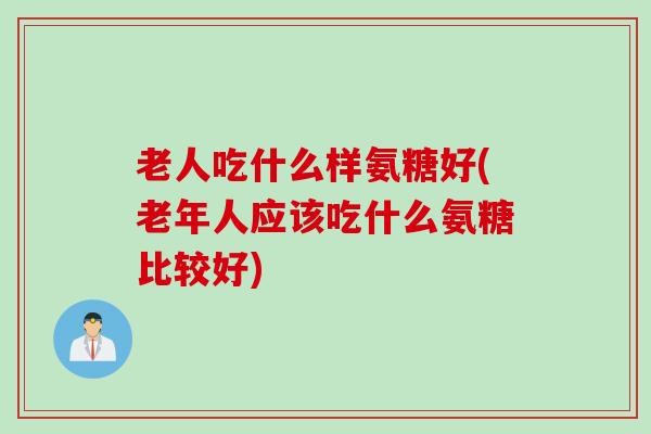 老人吃什么样氨糖好(老年人应该吃什么氨糖比较好)