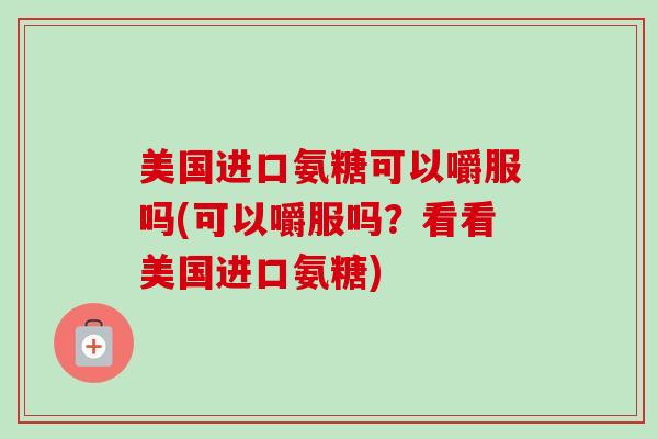 美国进口氨糖可以嚼服吗(可以嚼服吗？看看美国进口氨糖)