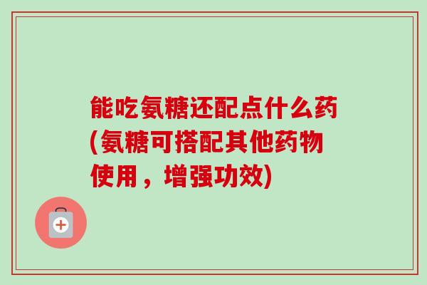 能吃氨糖还配点什么药(氨糖可搭配其他药物使用，增强功效)