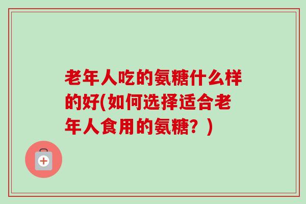 老年人吃的氨糖什么样的好(如何选择适合老年人食用的氨糖？)