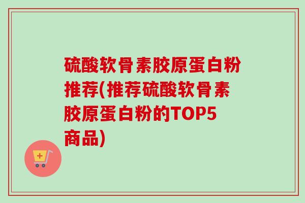 硫酸软骨素胶原蛋白粉推荐(推荐硫酸软骨素胶原蛋白粉的TOP5商品) 硫酸软骨素胶原蛋白粉推荐(推荐硫酸软骨素胶原蛋白粉的TOP5商品)