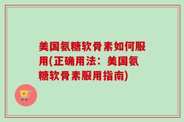 美国氨糖软骨素如何服用(正确用法：美国氨糖软骨素服用指南)