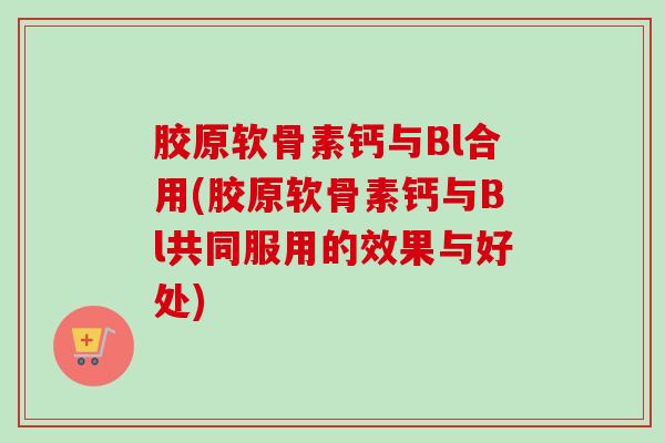 胶原软骨素钙与Bl合用(胶原软骨素钙与Bl共同服用的效果与好处) 胶原软骨素钙与Bl合用(胶原软骨素钙与Bl共同服用的效果与好处)