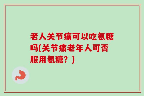老人关节痛可以吃氨糖吗(关节痛老年人可否服用氨糖？)