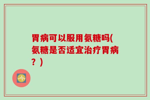 胃病可以服用氨糖吗(氨糖是否适宜治疗胃病？)