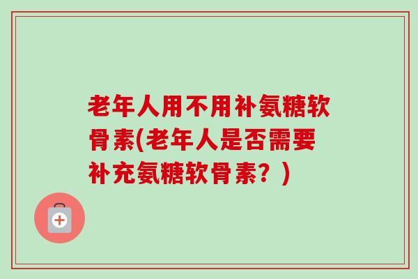 老年人用不用补氨糖软骨素(老年人是否需要补充氨糖软骨素？)