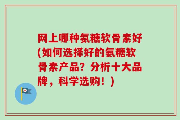 网上哪种氨糖软骨素好(如何选择好的氨糖软骨素产品？分析十大品牌，科学选购！)