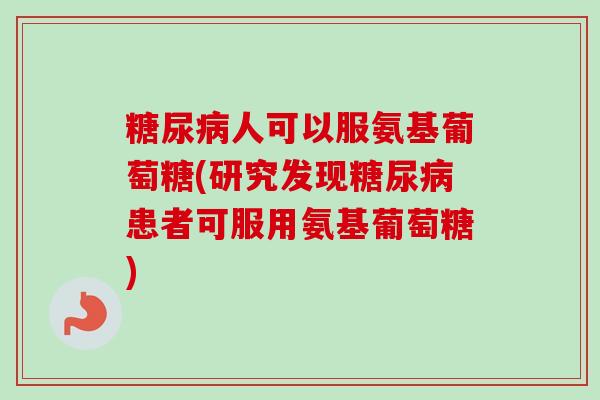 糖尿病人可以服氨基葡萄糖(研究发现糖尿病患者可服用氨基葡萄糖)
