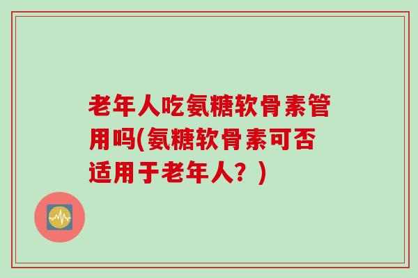 老年人吃氨糖软骨素管用吗(氨糖软骨素可否适用于老年人？)