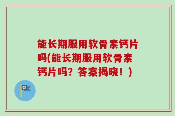 能长期服用软骨素钙片吗(能长期服用软骨素钙片吗？答案揭晓！)