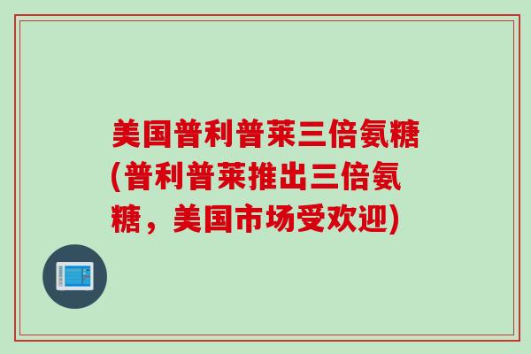美国普利普莱三倍氨糖(普利普莱推出三倍氨糖,美国市场受欢迎) 美国普利普莱三倍氨糖(普利普莱推出三倍氨糖,美国市场受欢迎)