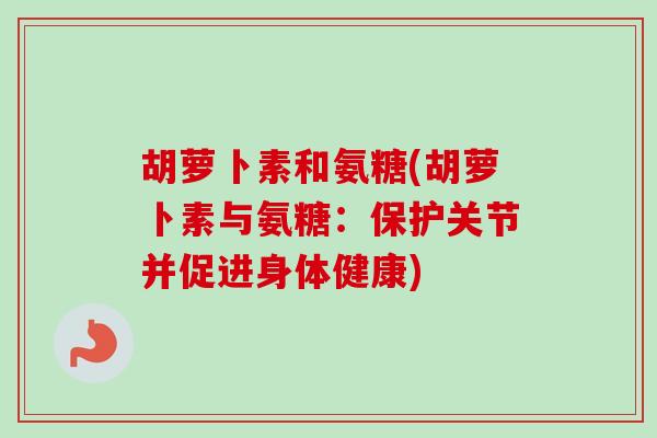 胡萝卜素和氨糖(胡萝卜素与氨糖：保护关节并促进身体健康)