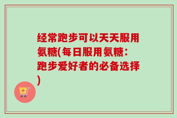 经常跑步可以天天服用氨糖(每日服用氨糖：跑步爱好者的必备选择)