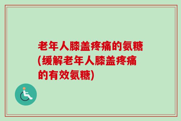 老年人膝盖疼痛的氨糖(缓解老年人膝盖疼痛的有效氨糖)