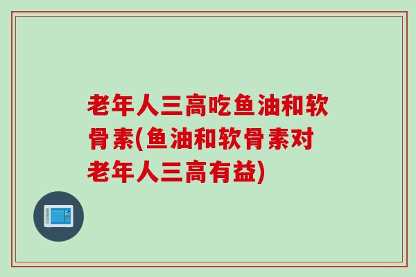老年人三高吃鱼油和软骨素(鱼油和软骨素对老年人三高有益)