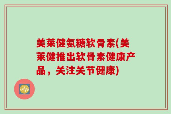 美莱健氨糖软骨素(美莱健推出软骨素健康产品，关注关节健康)