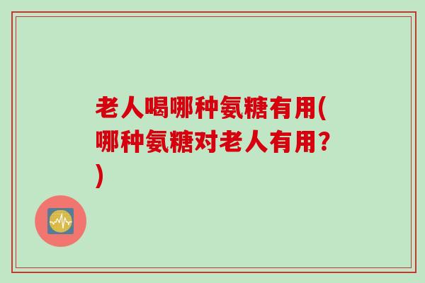老人喝哪种氨糖有用(哪种氨糖对老人有用？)