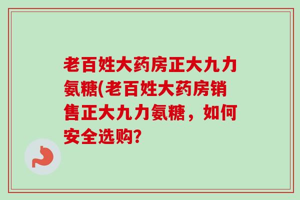 老百姓大药房正大九力氨糖(老百姓大药房销售正大九力氨糖，如何安全选购？