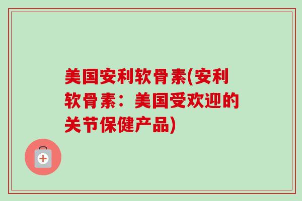 美国安利软骨素(安利软骨素：美国受欢迎的关节保健产品)