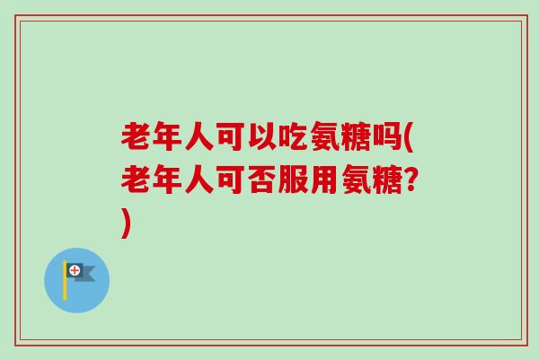 老年人可以吃氨糖吗(老年人可否服用氨糖？)