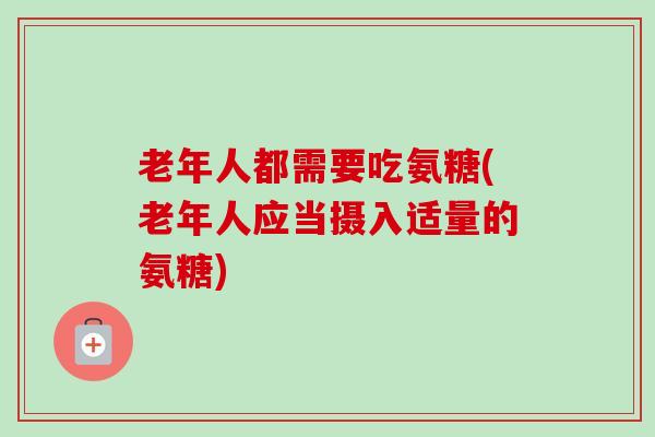 老年人都需要吃氨糖(老年人应当摄入适量的氨糖)