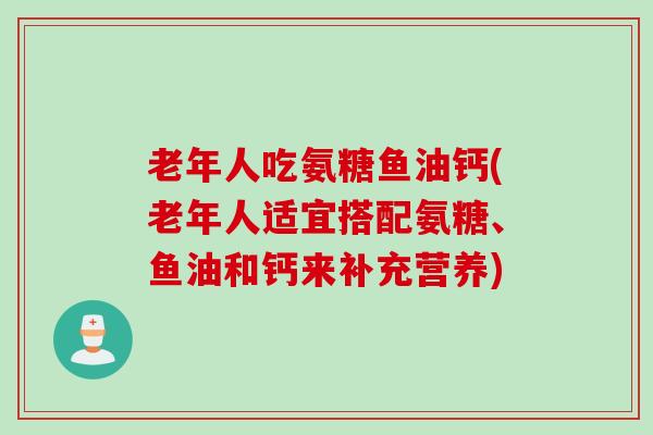 老年人吃氨糖鱼油钙(老年人适宜搭配氨糖、鱼油和钙来补充营养)