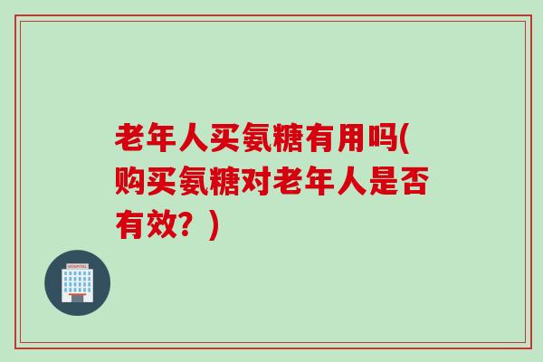 老年人买氨糖有用吗(购买氨糖对老年人是否有效？)
