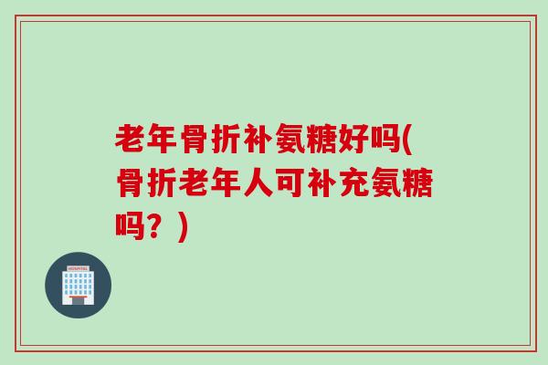 老年骨折补氨糖好吗(骨折老年人可补充氨糖吗？)