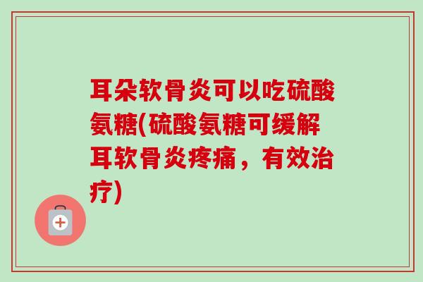 耳朵软骨炎可以吃硫酸氨糖(硫酸氨糖可缓解耳软骨炎疼痛，有效治疗)