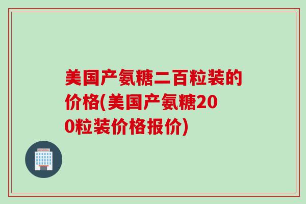 美国产氨糖二百粒装的价格(美国产氨糖200粒装价格报价)