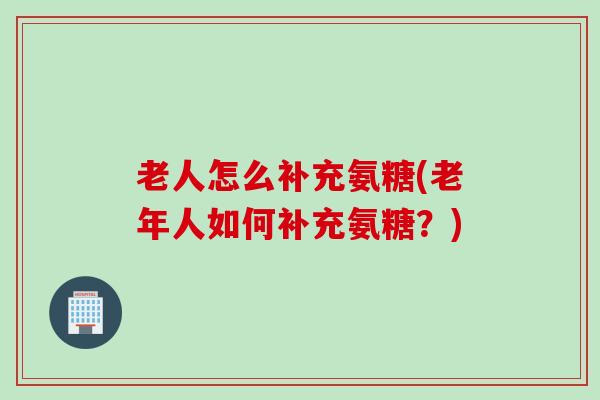 老人怎么补充氨糖(老年人如何补充氨糖？)