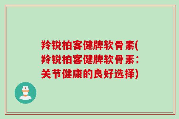羚锐柏客健牌软骨素(羚锐柏客健牌软骨素：关节健康的良好选择)