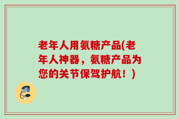 老年人用氨糖产品(老年人神器，氨糖产品为您的关节保驾护航！)